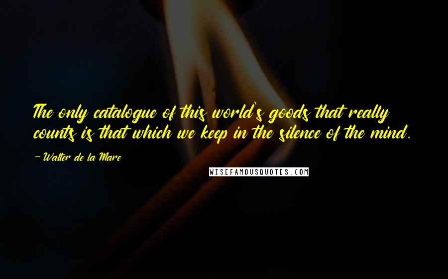 Walter De La Mare Quotes: The only catalogue of this world's goods that really counts is that which we keep in the silence of the mind.