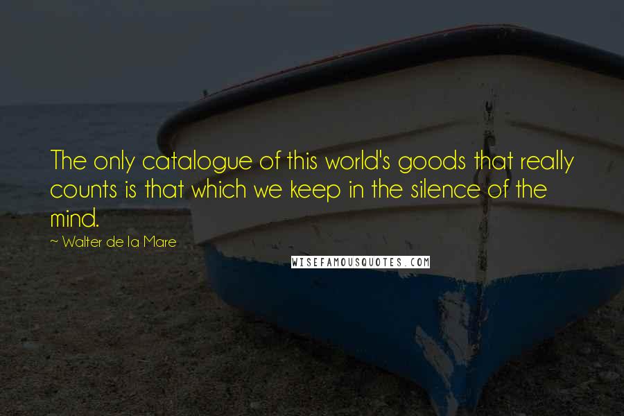 Walter De La Mare Quotes: The only catalogue of this world's goods that really counts is that which we keep in the silence of the mind.