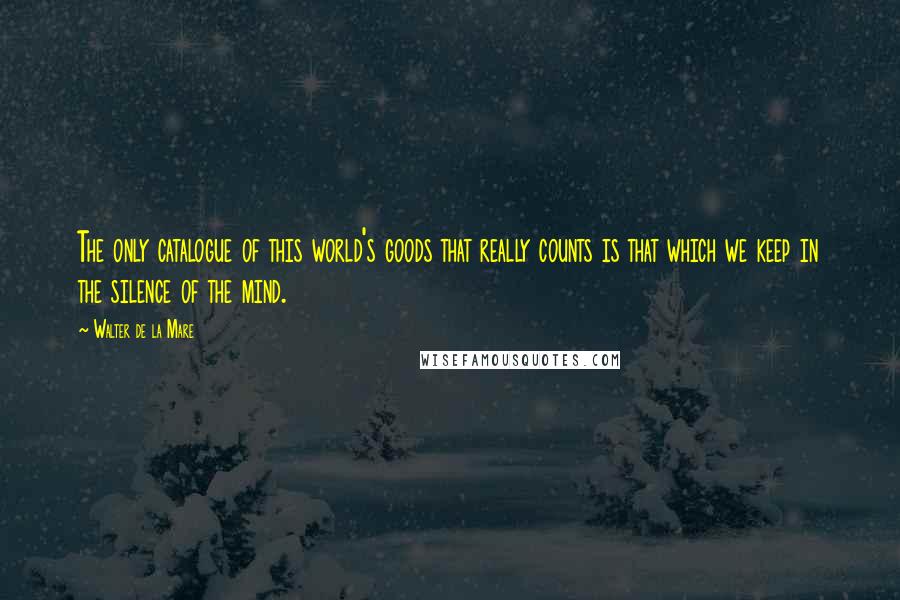 Walter De La Mare Quotes: The only catalogue of this world's goods that really counts is that which we keep in the silence of the mind.