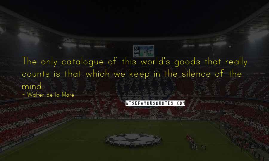 Walter De La Mare Quotes: The only catalogue of this world's goods that really counts is that which we keep in the silence of the mind.