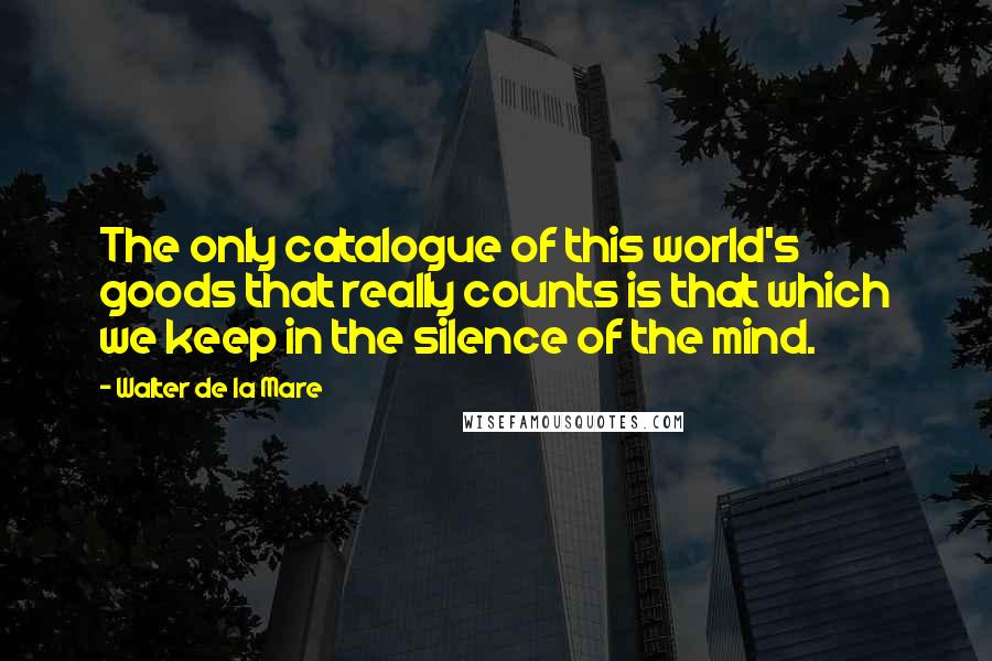 Walter De La Mare Quotes: The only catalogue of this world's goods that really counts is that which we keep in the silence of the mind.