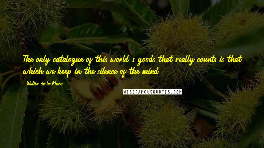 Walter De La Mare Quotes: The only catalogue of this world's goods that really counts is that which we keep in the silence of the mind.