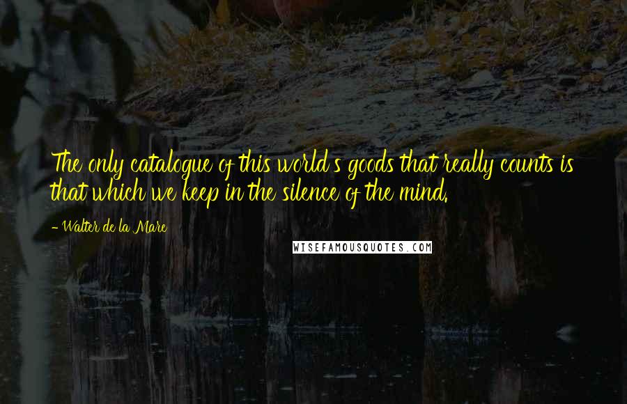 Walter De La Mare Quotes: The only catalogue of this world's goods that really counts is that which we keep in the silence of the mind.