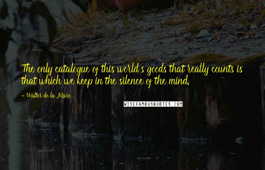 Walter De La Mare Quotes: The only catalogue of this world's goods that really counts is that which we keep in the silence of the mind.