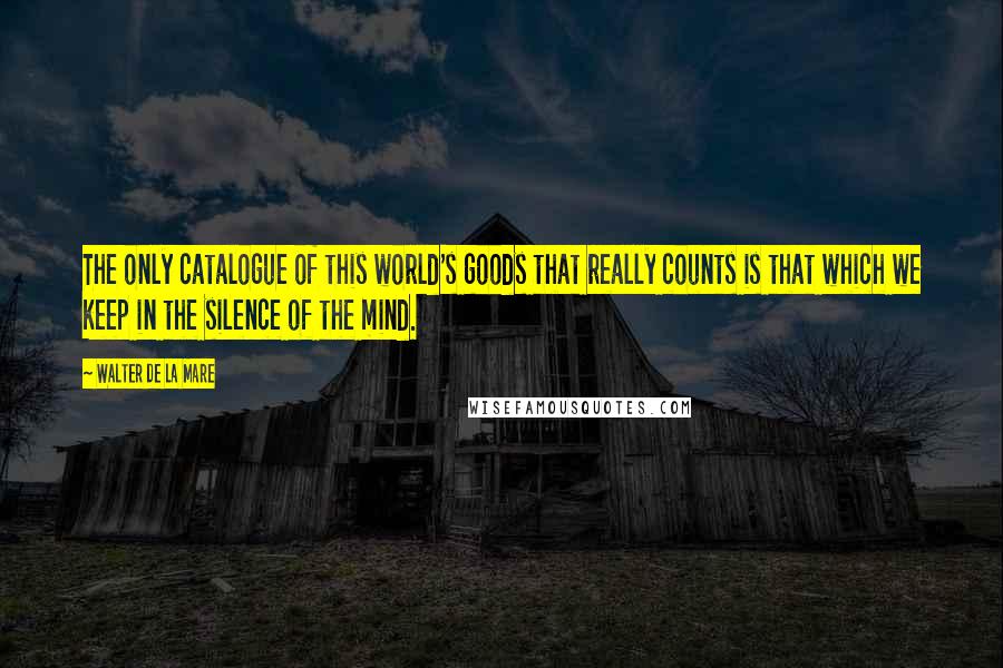 Walter De La Mare Quotes: The only catalogue of this world's goods that really counts is that which we keep in the silence of the mind.