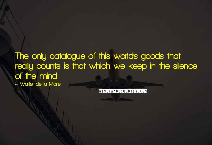 Walter De La Mare Quotes: The only catalogue of this world's goods that really counts is that which we keep in the silence of the mind.