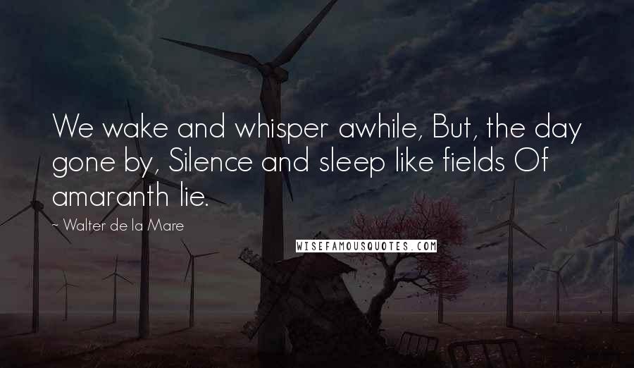 Walter De La Mare Quotes: We wake and whisper awhile, But, the day gone by, Silence and sleep like fields Of amaranth lie.