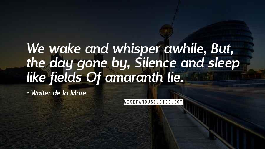 Walter De La Mare Quotes: We wake and whisper awhile, But, the day gone by, Silence and sleep like fields Of amaranth lie.