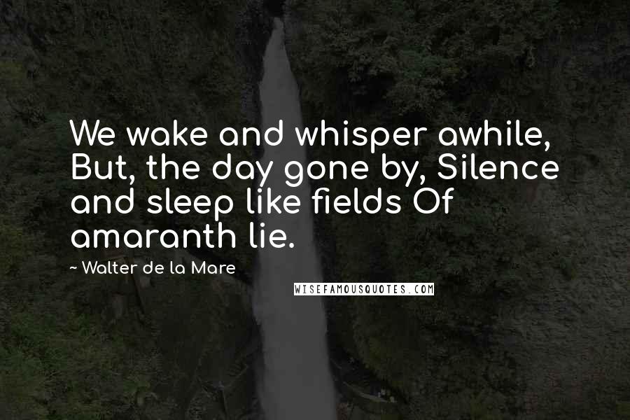 Walter De La Mare Quotes: We wake and whisper awhile, But, the day gone by, Silence and sleep like fields Of amaranth lie.