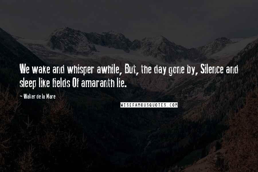Walter De La Mare Quotes: We wake and whisper awhile, But, the day gone by, Silence and sleep like fields Of amaranth lie.