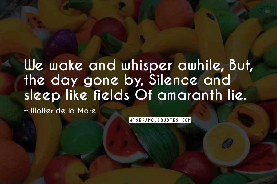 Walter De La Mare Quotes: We wake and whisper awhile, But, the day gone by, Silence and sleep like fields Of amaranth lie.