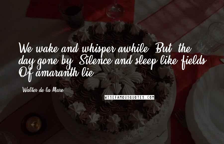 Walter De La Mare Quotes: We wake and whisper awhile, But, the day gone by, Silence and sleep like fields Of amaranth lie.