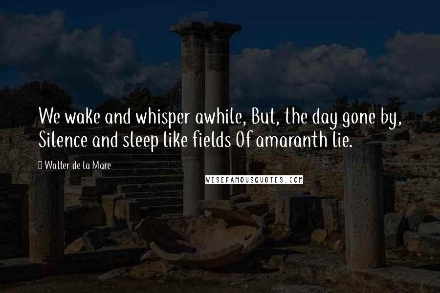 Walter De La Mare Quotes: We wake and whisper awhile, But, the day gone by, Silence and sleep like fields Of amaranth lie.