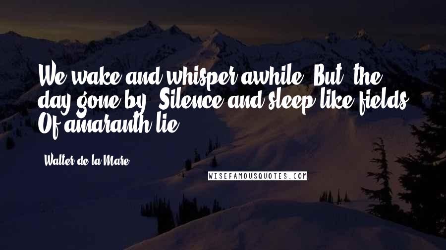 Walter De La Mare Quotes: We wake and whisper awhile, But, the day gone by, Silence and sleep like fields Of amaranth lie.