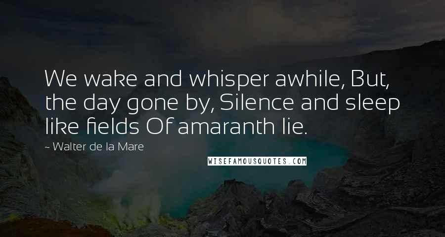 Walter De La Mare Quotes: We wake and whisper awhile, But, the day gone by, Silence and sleep like fields Of amaranth lie.