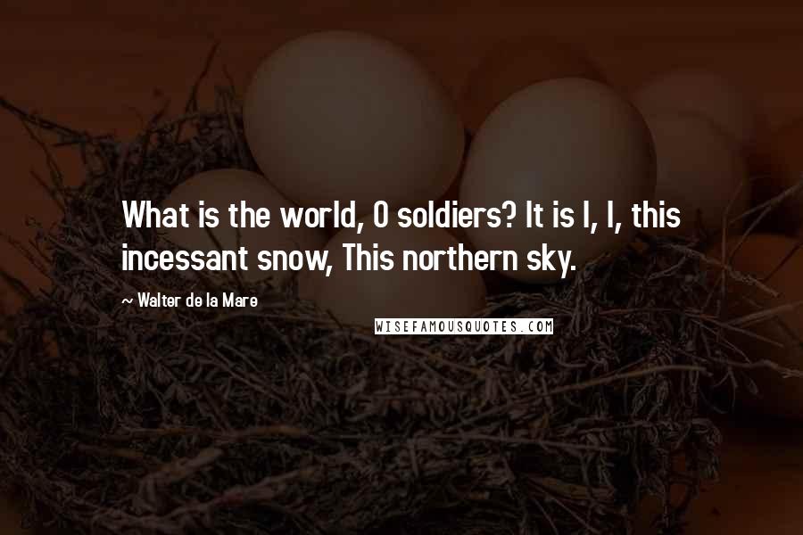 Walter De La Mare Quotes: What is the world, O soldiers? It is I, I, this incessant snow, This northern sky.