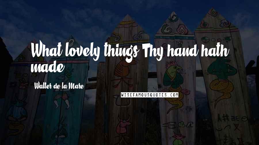 Walter De La Mare Quotes: What lovely things Thy hand hath made.