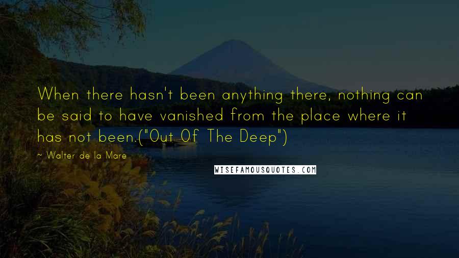 Walter De La Mare Quotes: When there hasn't been anything there, nothing can be said to have vanished from the place where it has not been.("Out Of The Deep")