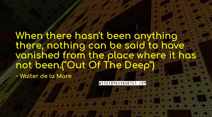 Walter De La Mare Quotes: When there hasn't been anything there, nothing can be said to have vanished from the place where it has not been.("Out Of The Deep")