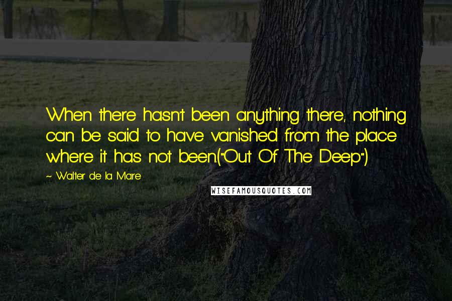 Walter De La Mare Quotes: When there hasn't been anything there, nothing can be said to have vanished from the place where it has not been.("Out Of The Deep")