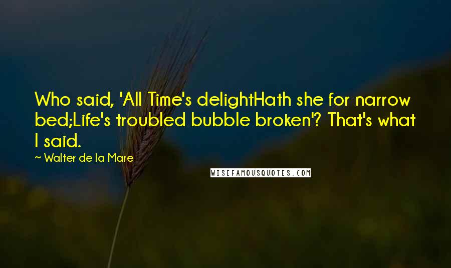 Walter De La Mare Quotes: Who said, 'All Time's delightHath she for narrow bed;Life's troubled bubble broken'? That's what I said.