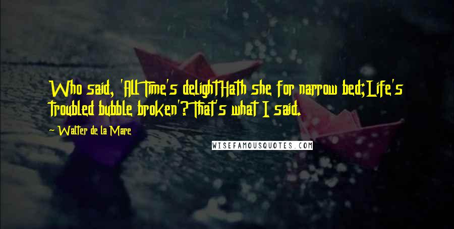 Walter De La Mare Quotes: Who said, 'All Time's delightHath she for narrow bed;Life's troubled bubble broken'? That's what I said.