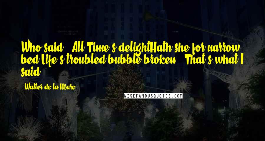 Walter De La Mare Quotes: Who said, 'All Time's delightHath she for narrow bed;Life's troubled bubble broken'? That's what I said.