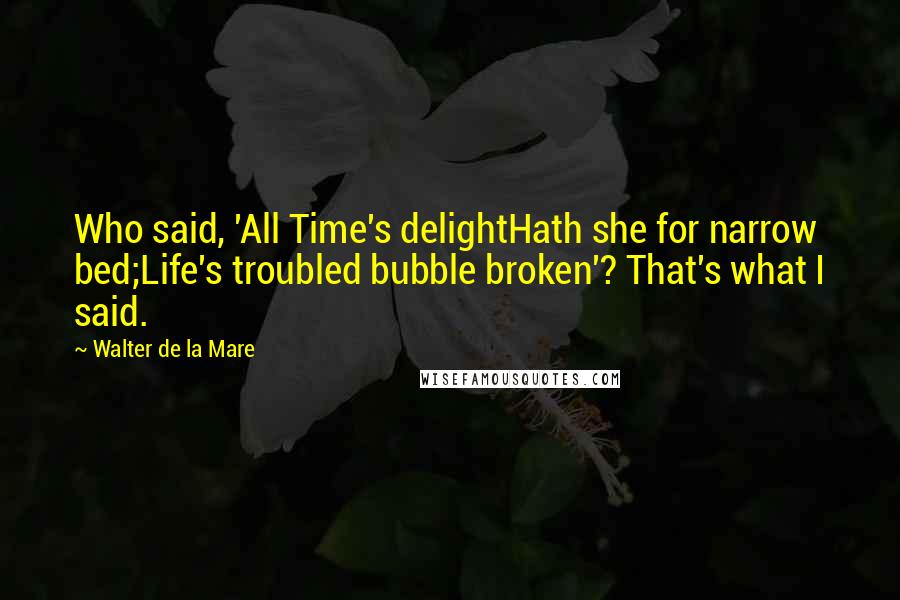 Walter De La Mare Quotes: Who said, 'All Time's delightHath she for narrow bed;Life's troubled bubble broken'? That's what I said.