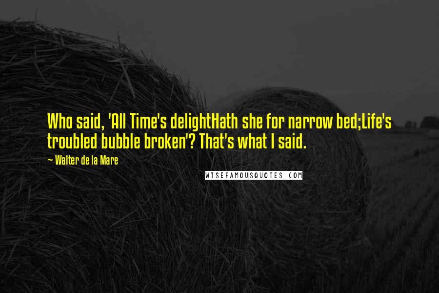 Walter De La Mare Quotes: Who said, 'All Time's delightHath she for narrow bed;Life's troubled bubble broken'? That's what I said.