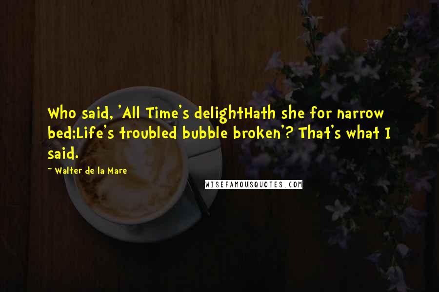 Walter De La Mare Quotes: Who said, 'All Time's delightHath she for narrow bed;Life's troubled bubble broken'? That's what I said.