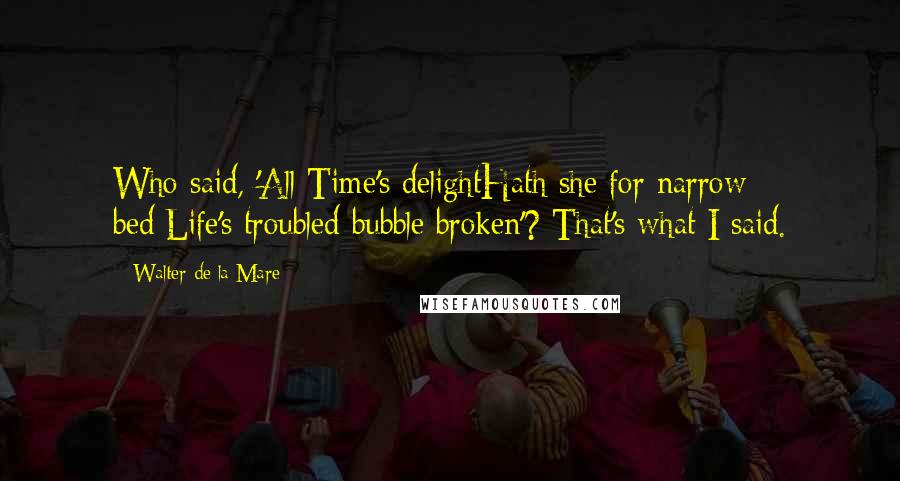 Walter De La Mare Quotes: Who said, 'All Time's delightHath she for narrow bed;Life's troubled bubble broken'? That's what I said.