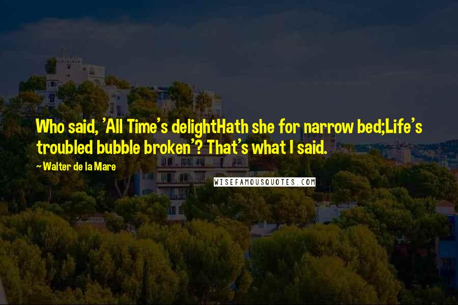 Walter De La Mare Quotes: Who said, 'All Time's delightHath she for narrow bed;Life's troubled bubble broken'? That's what I said.