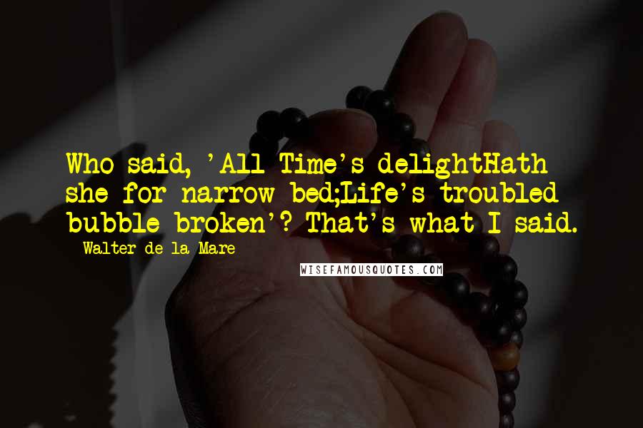 Walter De La Mare Quotes: Who said, 'All Time's delightHath she for narrow bed;Life's troubled bubble broken'? That's what I said.