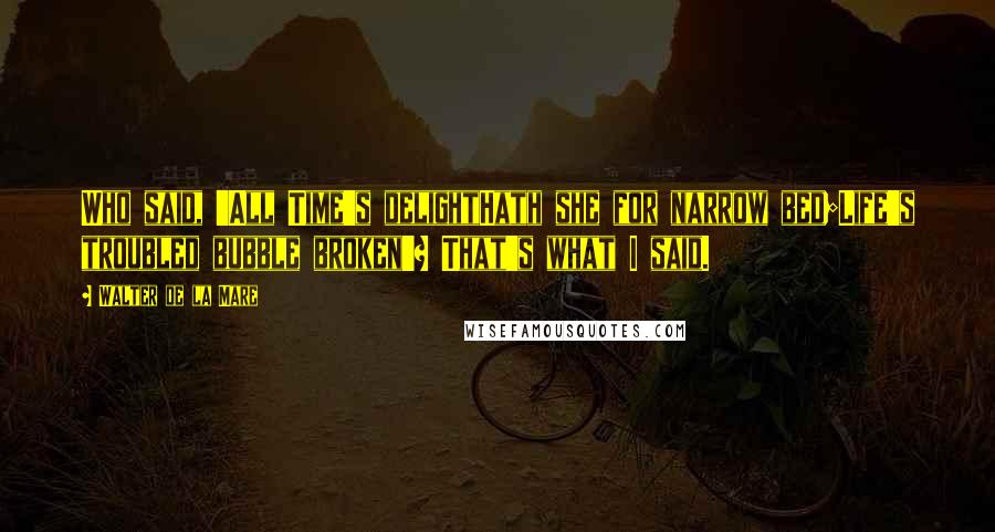 Walter De La Mare Quotes: Who said, 'All Time's delightHath she for narrow bed;Life's troubled bubble broken'? That's what I said.