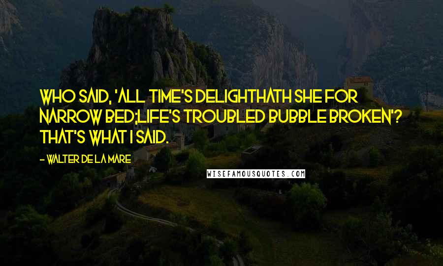 Walter De La Mare Quotes: Who said, 'All Time's delightHath she for narrow bed;Life's troubled bubble broken'? That's what I said.