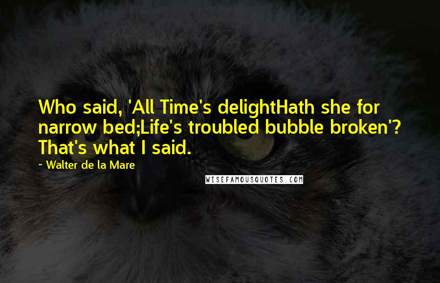 Walter De La Mare Quotes: Who said, 'All Time's delightHath she for narrow bed;Life's troubled bubble broken'? That's what I said.