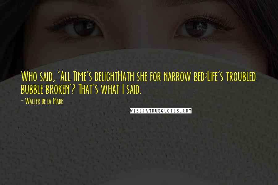 Walter De La Mare Quotes: Who said, 'All Time's delightHath she for narrow bed;Life's troubled bubble broken'? That's what I said.
