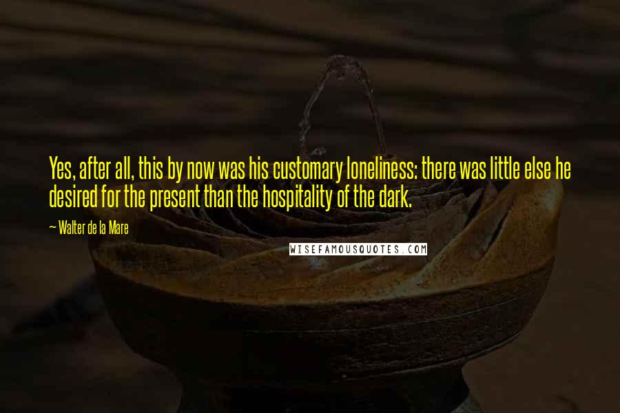 Walter De La Mare Quotes: Yes, after all, this by now was his customary loneliness: there was little else he desired for the present than the hospitality of the dark.