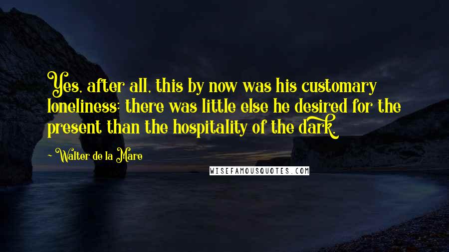 Walter De La Mare Quotes: Yes, after all, this by now was his customary loneliness: there was little else he desired for the present than the hospitality of the dark.