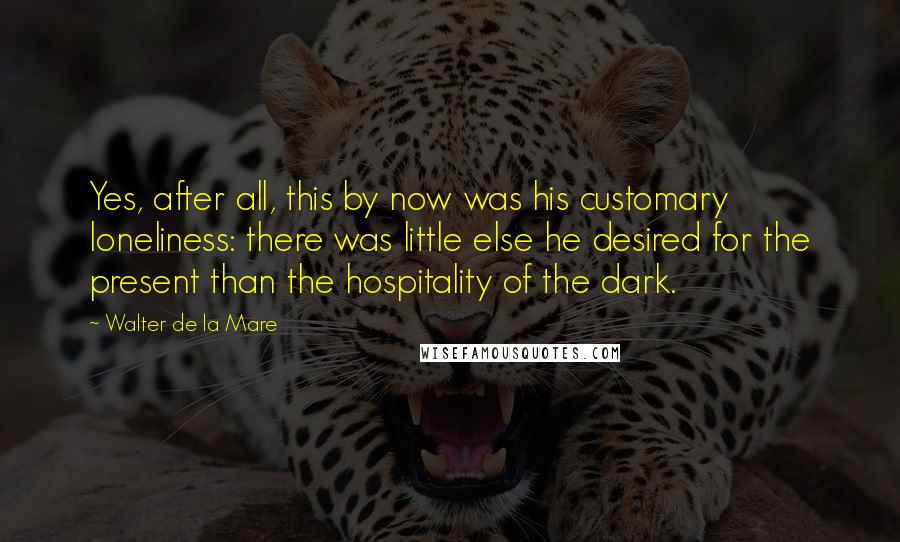 Walter De La Mare Quotes: Yes, after all, this by now was his customary loneliness: there was little else he desired for the present than the hospitality of the dark.