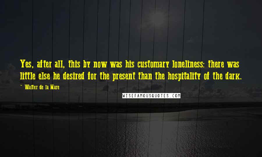 Walter De La Mare Quotes: Yes, after all, this by now was his customary loneliness: there was little else he desired for the present than the hospitality of the dark.