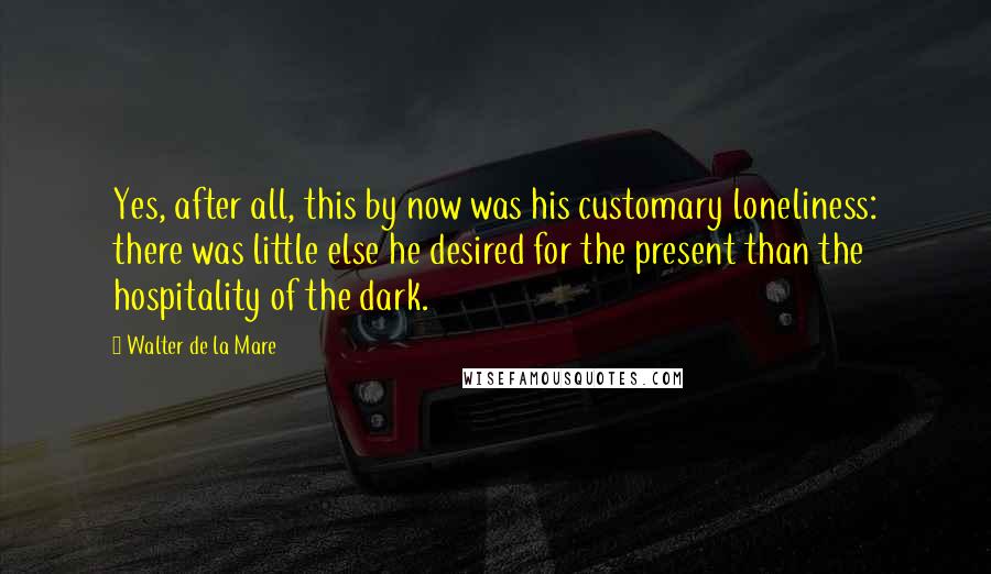 Walter De La Mare Quotes: Yes, after all, this by now was his customary loneliness: there was little else he desired for the present than the hospitality of the dark.