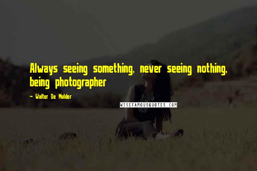 Walter De Mulder Quotes: Always seeing something, never seeing nothing, being photographer