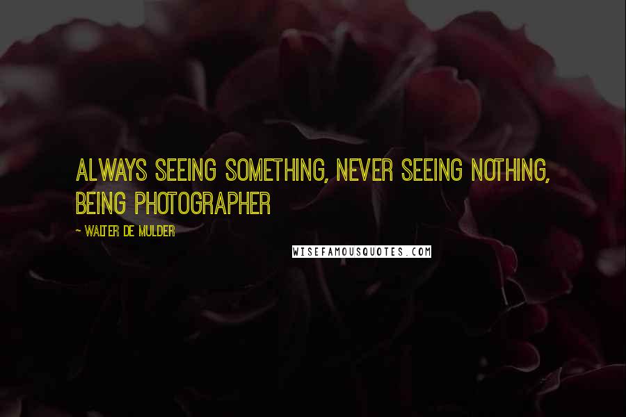 Walter De Mulder Quotes: Always seeing something, never seeing nothing, being photographer