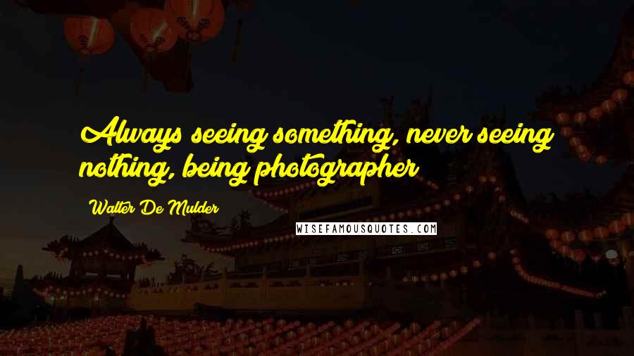 Walter De Mulder Quotes: Always seeing something, never seeing nothing, being photographer