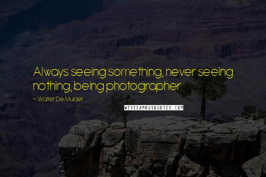 Walter De Mulder Quotes: Always seeing something, never seeing nothing, being photographer