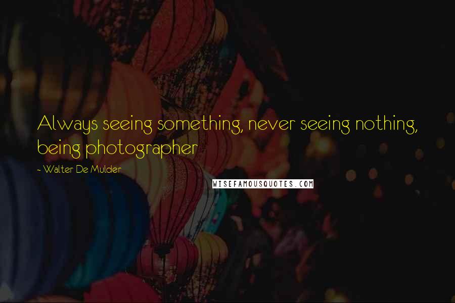 Walter De Mulder Quotes: Always seeing something, never seeing nothing, being photographer