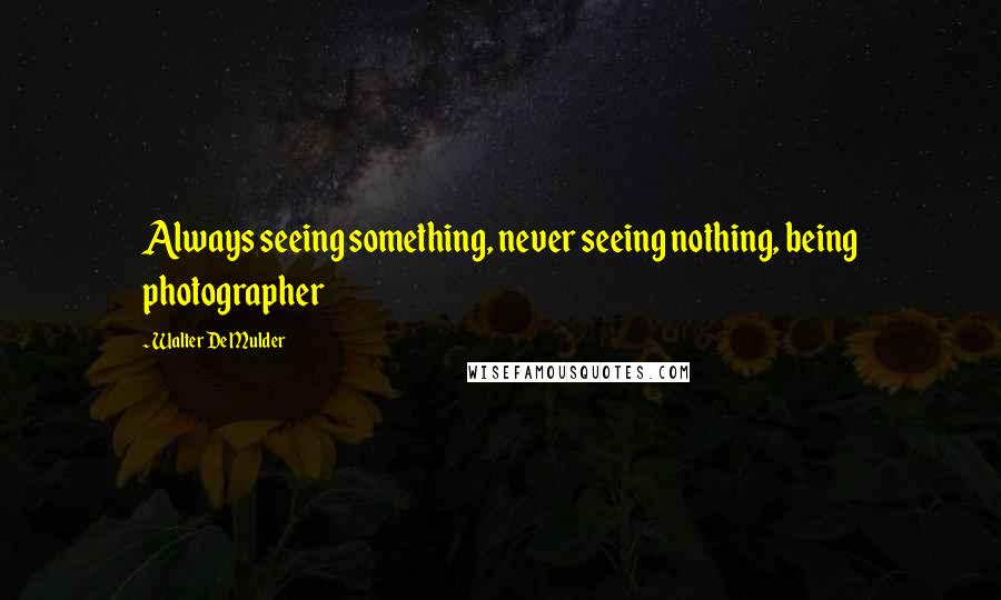 Walter De Mulder Quotes: Always seeing something, never seeing nothing, being photographer