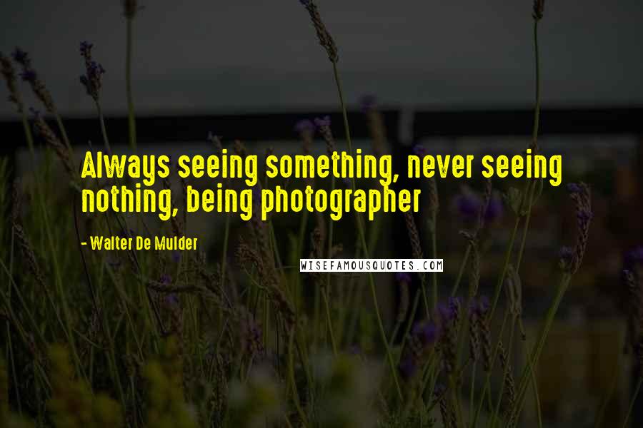 Walter De Mulder Quotes: Always seeing something, never seeing nothing, being photographer