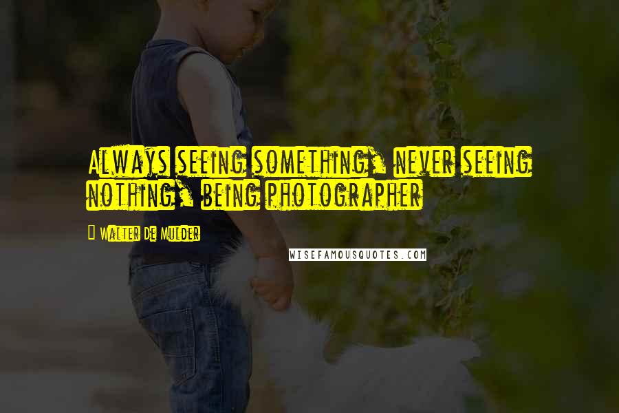 Walter De Mulder Quotes: Always seeing something, never seeing nothing, being photographer
